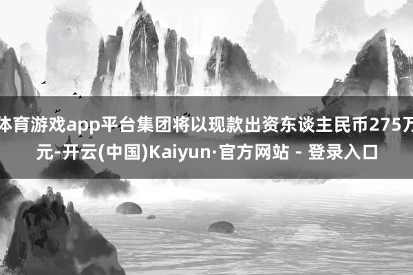 体育游戏app平台集团将以现款出资东谈主民币275万元-开云(中国)Kaiyun·官方网站 - 登录入口