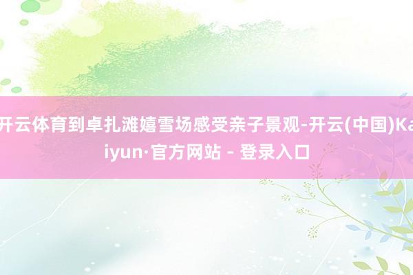 开云体育到卓扎滩嬉雪场感受亲子景观-开云(中国)Kaiyun·官方网站 - 登录入口