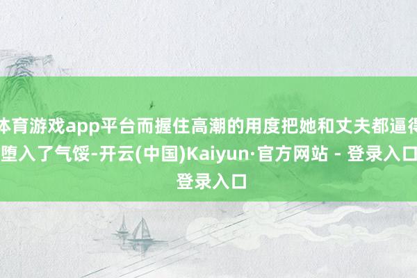 体育游戏app平台而握住高潮的用度把她和丈夫都逼得堕入了气馁-开云(中国)Kaiyun·官方网站 - 登录入口