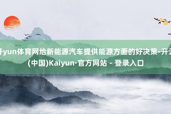 开yun体育网给新能源汽车提供能源方面的好决策-开云(中国)Kaiyun·官方网站 - 登录入口