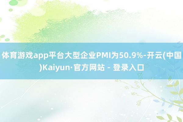 体育游戏app平台大型企业PMI为50.9%-开云(中国)Kaiyun·官方网站 - 登录入口
