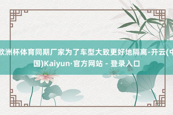 欧洲杯体育同期厂家为了车型大致更好地隔离-开云(中国)Kaiyun·官方网站 - 登录入口