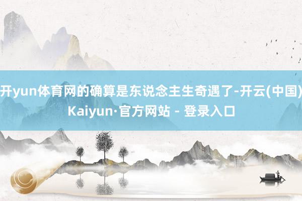 开yun体育网的确算是东说念主生奇遇了-开云(中国)Kaiyun·官方网站 - 登录入口