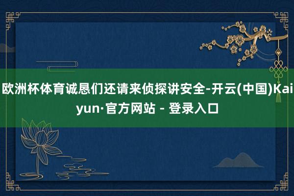 欧洲杯体育诚恳们还请来侦探讲安全-开云(中国)Kaiyun·官方网站 - 登录入口