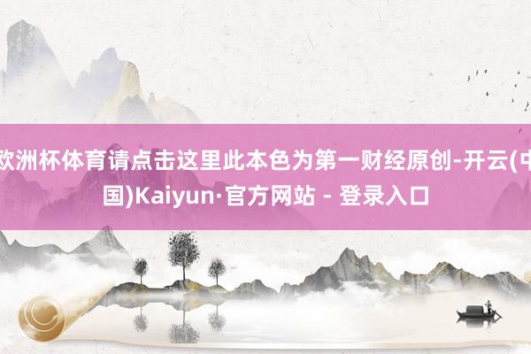 欧洲杯体育请点击这里此本色为第一财经原创-开云(中国)Kaiyun·官方网站 - 登录入口