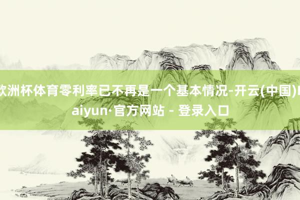 欧洲杯体育零利率已不再是一个基本情况-开云(中国)Kaiyun·官方网站 - 登录入口