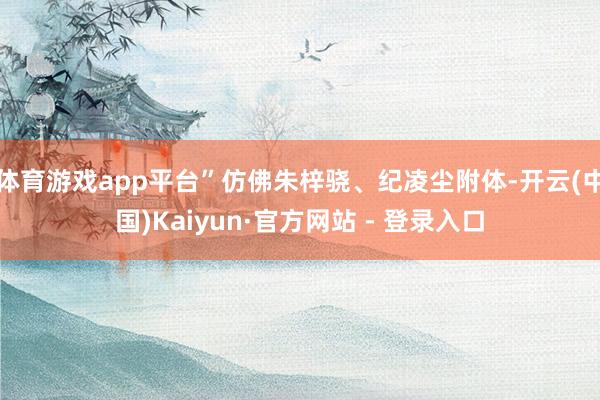 体育游戏app平台”仿佛朱梓骁、纪凌尘附体-开云(中国)Kaiyun·官方网站 - 登录入口