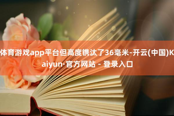 体育游戏app平台但高度镌汰了36毫米-开云(中国)Kaiyun·官方网站 - 登录入口