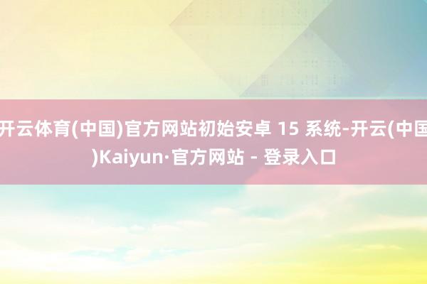 开云体育(中国)官方网站初始安卓 15 系统-开云(中国)Kaiyun·官方网站 - 登录入口