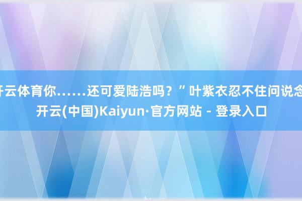 开云体育你……还可爱陆浩吗？”叶紫衣忍不住问说念-开云(中国)Kaiyun·官方网站 - 登录入口