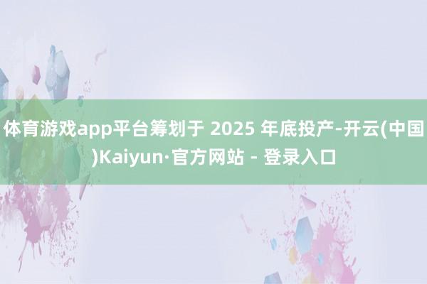 体育游戏app平台筹划于 2025 年底投产-开云(中国)Kaiyun·官方网站 - 登录入口