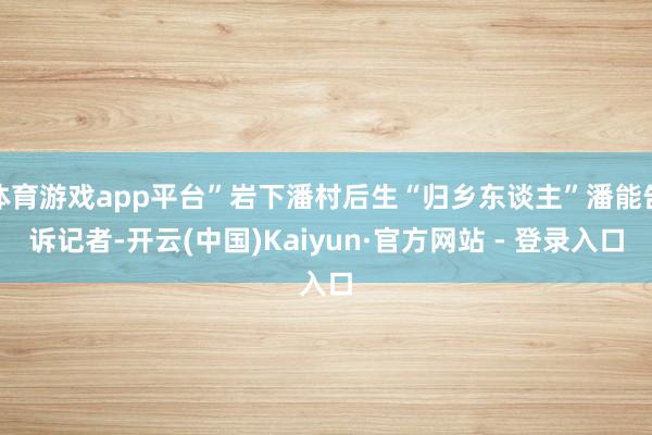 体育游戏app平台”岩下潘村后生“归乡东谈主”潘能告诉记者-开云(中国)Kaiyun·官方网站 - 登录入口