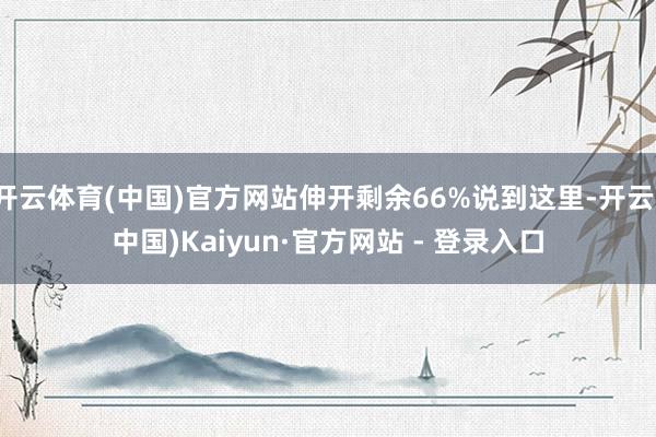 开云体育(中国)官方网站伸开剩余66%说到这里-开云(中国)Kaiyun·官方网站 - 登录入口