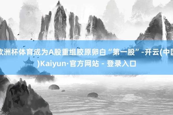 欧洲杯体育成为A股重组胶原卵白“第一股”-开云(中国)Kaiyun·官方网站 - 登录入口