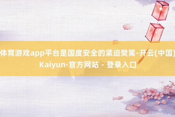 体育游戏app平台是国度安全的紧迫樊篱-开云(中国)Kaiyun·官方网站 - 登录入口