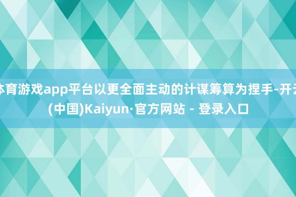 体育游戏app平台以更全面主动的计谋筹算为捏手-开云(中国)Kaiyun·官方网站 - 登录入口