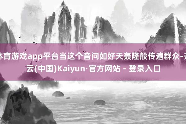 体育游戏app平台当这个音问如好天轰隆般传遍群众-开云(中国)Kaiyun·官方网站 - 登录入口