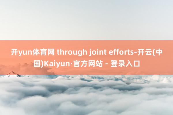 开yun体育网 through joint efforts-开云(中国)Kaiyun·官方网站 - 登录入口