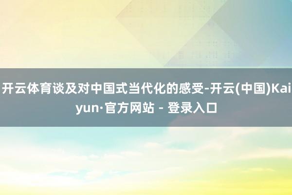开云体育谈及对中国式当代化的感受-开云(中国)Kaiyun·官方网站 - 登录入口