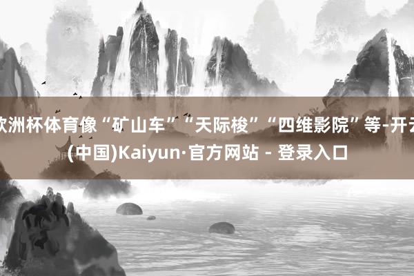 欧洲杯体育像“矿山车”“天际梭”“四维影院”等-开云(中国)Kaiyun·官方网站 - 登录入口