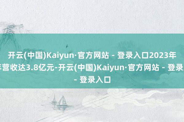 开云(中国)Kaiyun·官方网站 - 登录入口2023年全年营收达3.8亿元-开云(中国)Kaiyun·官方网站 - 登录入口