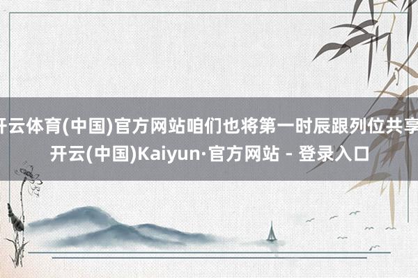 开云体育(中国)官方网站咱们也将第一时辰跟列位共享-开云(中国)Kaiyun·官方网站 - 登录入口