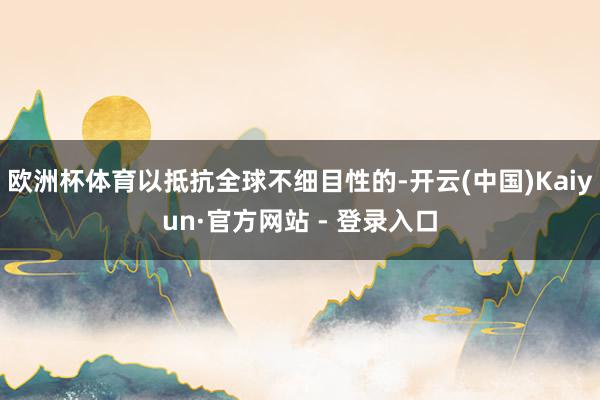 欧洲杯体育以抵抗全球不细目性的-开云(中国)Kaiyun·官方网站 - 登录入口