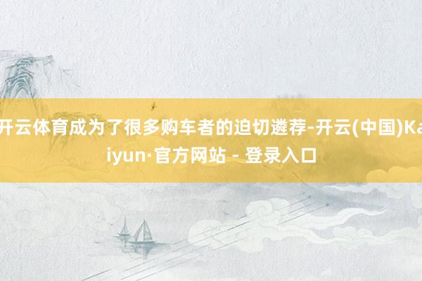 开云体育成为了很多购车者的迫切遴荐-开云(中国)Kaiyun·官方网站 - 登录入口