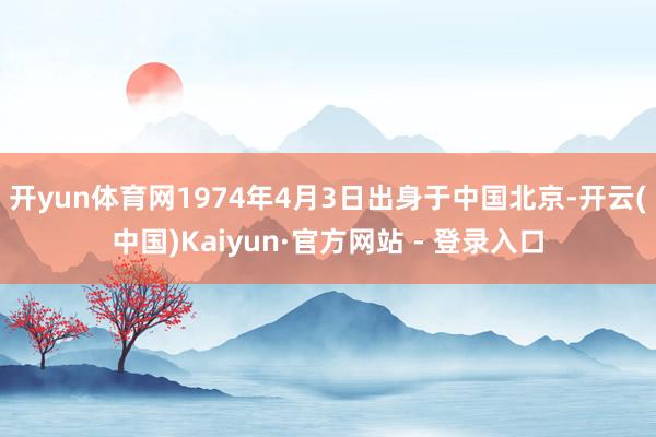 开yun体育网1974年4月3日出身于中国北京-开云(中国)Kaiyun·官方网站 - 登录入口