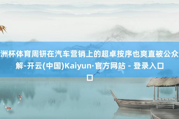 欧洲杯体育周钘在汽车营销上的超卓按序也爽直被公众分解-开云(中国)Kaiyun·官方网站 - 登录入口