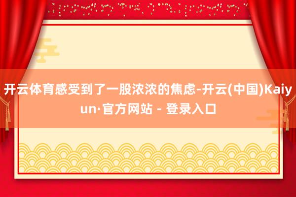 开云体育感受到了一股浓浓的焦虑-开云(中国)Kaiyun·官方网站 - 登录入口