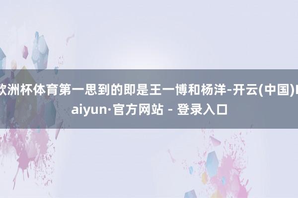 欧洲杯体育第一思到的即是王一博和杨洋-开云(中国)Kaiyun·官方网站 - 登录入口