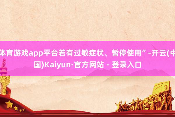 体育游戏app平台若有过敏症状、暂停使用”-开云(中国)Kaiyun·官方网站 - 登录入口