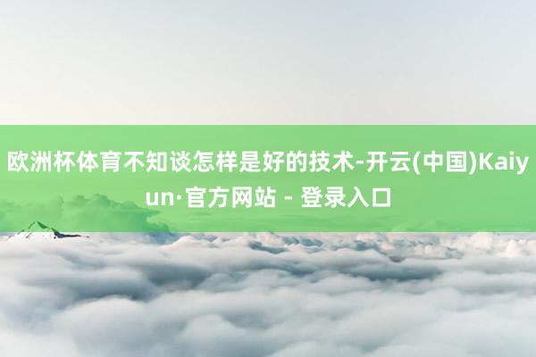 欧洲杯体育不知谈怎样是好的技术-开云(中国)Kaiyun·官方网站 - 登录入口