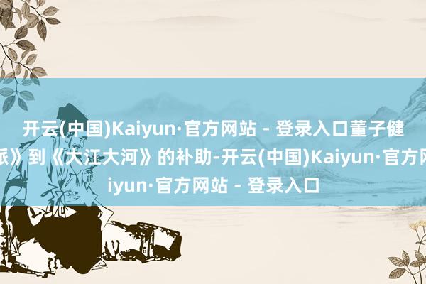 开云(中国)Kaiyun·官方网站 - 登录入口董子健却凭借《芳华派》到《大江大河》的补助-开云(中国)Kaiyun·官方网站 - 登录入口