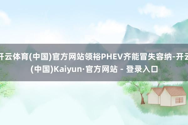 开云体育(中国)官方网站领裕PHEV齐能冒失容纳-开云(中国)Kaiyun·官方网站 - 登录入口