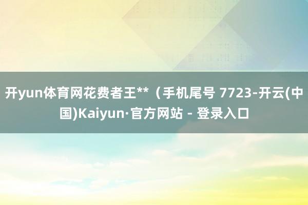 开yun体育网花费者王**（手机尾号 7723-开云(中国)Kaiyun·官方网站 - 登录入口
