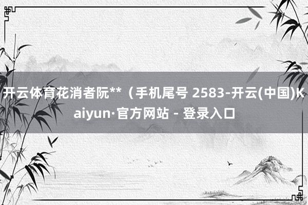 开云体育花消者阮**（手机尾号 2583-开云(中国)Kaiyun·官方网站 - 登录入口