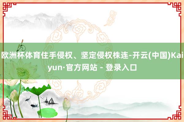 欧洲杯体育住手侵权、坚定侵权株连-开云(中国)Kaiyun·官方网站 - 登录入口