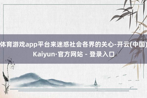 体育游戏app平台来迷惑社会各界的关心-开云(中国)Kaiyun·官方网站 - 登录入口