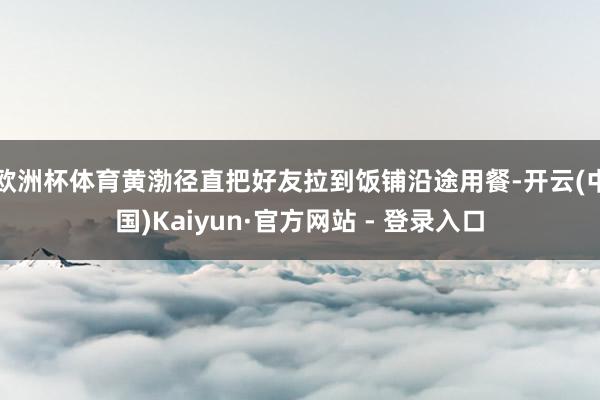 欧洲杯体育黄渤径直把好友拉到饭铺沿途用餐-开云(中国)Kaiyun·官方网站 - 登录入口