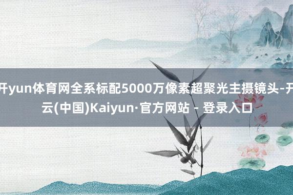 开yun体育网全系标配5000万像素超聚光主摄镜头-开云(中国)Kaiyun·官方网站 - 登录入口