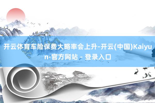 开云体育车险保费大略率会上升-开云(中国)Kaiyun·官方网站 - 登录入口