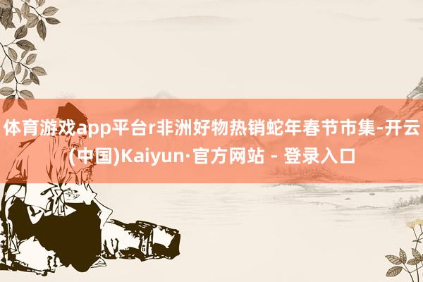 体育游戏app平台r　　非洲好物热销蛇年春节市集-开云(中国)Kaiyun·官方网站 - 登录入口