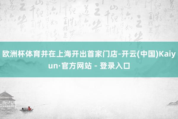 欧洲杯体育并在上海开出首家门店-开云(中国)Kaiyun·官方网站 - 登录入口