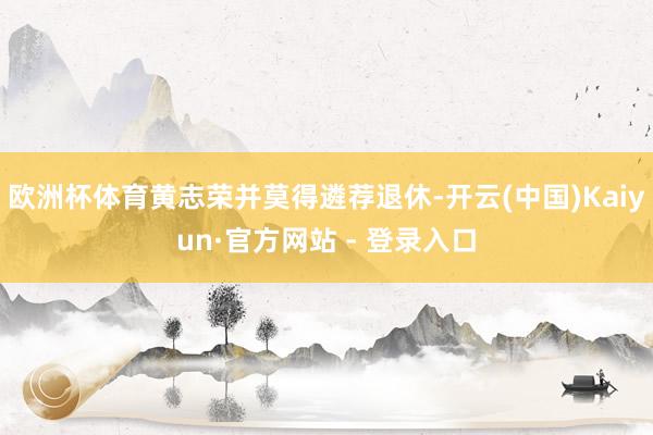 欧洲杯体育黄志荣并莫得遴荐退休-开云(中国)Kaiyun·官方网站 - 登录入口