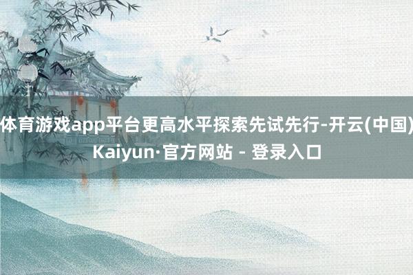 体育游戏app平台更高水平探索先试先行-开云(中国)Kaiyun·官方网站 - 登录入口