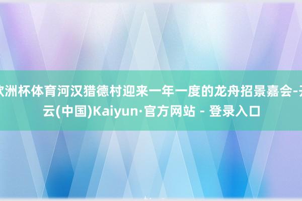欧洲杯体育河汉猎德村迎来一年一度的龙舟招景嘉会-开云(中国)Kaiyun·官方网站 - 登录入口