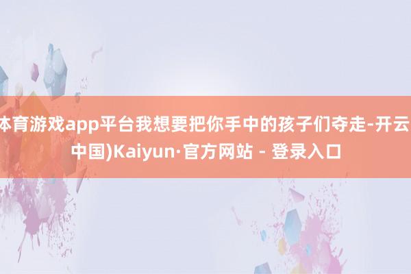 体育游戏app平台我想要把你手中的孩子们夺走-开云(中国)Kaiyun·官方网站 - 登录入口