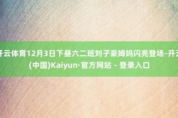 开云体育12月3日下昼六二班刘子豪姆妈闪亮登场-开云(中国)Kaiyun·官方网站 - 登录入口